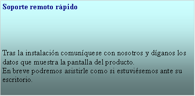 Cuadro de texto: Soporte remoto rpido  Tras la instalacin comunquese con nosotros y dganos los datos que muestra la pantalla del producto.En breve podremos asistirle como si estuvisemos ante su escritorio.