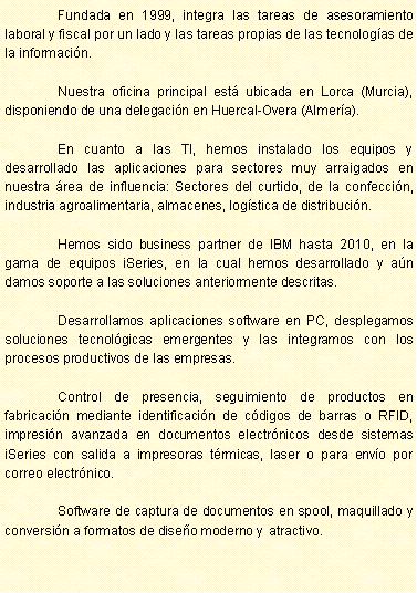 Cuadro de texto: 	Fundada en 1999, integra las tareas de asesoramiento laboral y fiscal por un lado y las tareas propias de las tecnolog�as de la informaci�n.	Nuestra oficina principal est� ubicada en Lorca (Murcia), disponiendo de una delegaci�n en Huercal-Overa (Almer�a).	En cuanto a las TI, hemos instalado los equipos y desarrollado las aplicaciones para sectores muy arraigados en nuestra �rea de influencia: Sectores del curtido, de la confecci�n, industria agroalimentaria, almacenes, log�stica de distribuci�n.	Hemos sido business partner de IBM hasta 2010, en la gama de equipos iSeries, en la cual hemos desarrollado y a�n damos soporte a las soluciones anteriormente descritas.	Desarrollamos aplicaciones software en PC, desplegamos soluciones tecnol�gicas emergentes y las integramos con los procesos productivos de las empresas.	Control de presencia, seguimiento de productos en fabricaci�n mediante identificaci�n de c�digos de barras o RFID, impresi�n avanzada en documentos electr�nicos desde sistemas iSeries con salida a impresoras t�rmicas, laser o para env�o por correo electr�nico.	Software de captura de documentos en spool, maquillado y conversi�n a formatos de dise�o moderno y  atractivo.